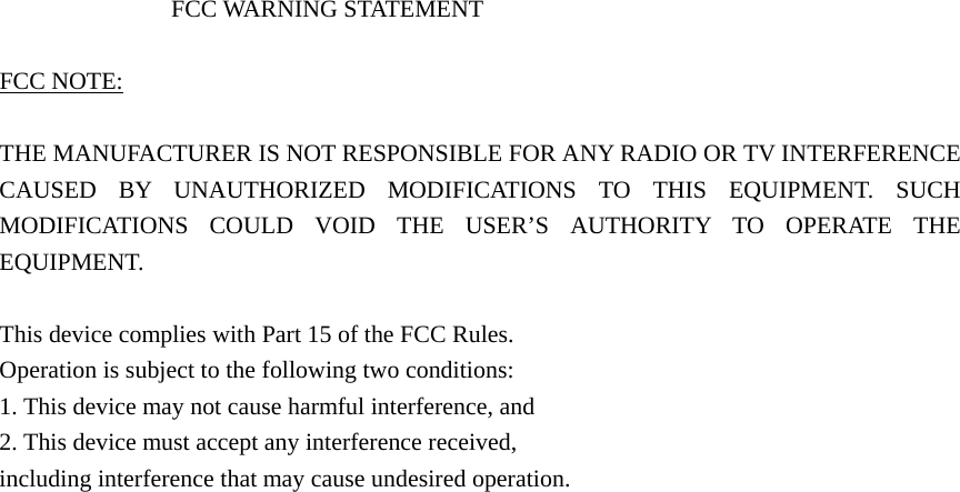  FCC WARNING STATEMENT  FCC NOTE:  THE MANUFACTURER IS NOT RESPONSIBLE FOR ANY RADIO OR TV INTERFERENCE CAUSED BY UNAUTHORIZED MODIFICATIONS TO THIS EQUIPMENT. SUCH MODIFICATIONS COULD VOID THE USER’S AUTHORITY TO OPERATE THE EQUIPMENT.  This device complies with Part 15 of the FCC Rules. Operation is subject to the following two conditions: 1. This device may not cause harmful interference, and 2. This device must accept any interference received, including interference that may cause undesired operation.  