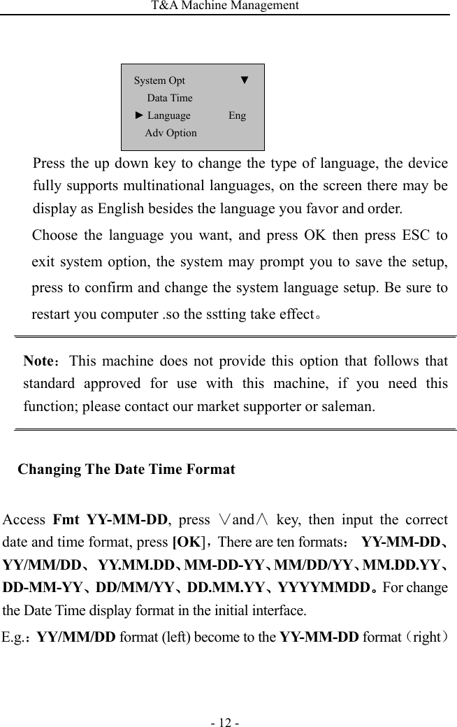 T&amp;A Machine Management   - 12 - Press the up down key to change the type of language, the device fully supports multinational languages, on the screen there may be display as English besides the language you favor and order. Choose the language you want, and press OK then press ESC to exit system option, the system may prompt you to save the setup, press to confirm and change the system language setup. Be sure to restart you computer .so the sstting take effect。 Note：This machine does not provide this option that follows that standard approved for use with this machine, if you need this function; please contact our market supporter or saleman. Changing The Date Time Format Access  Fmt YY-MM-DD, press ∨and∧ key, then input the correct date and time format, press [OK]，There are ten formats： YY-MM-DD、YY/MM/DD、 YY.MM.DD、MM-DD-YY、MM/DD/YY、MM.DD.YY、DD-MM-YY、DD/MM/YY、DD.MM.YY、YYYYMMDD。For change the Date Time display format in the initial interface. E.g.：YY/MM/DD format (left) become to the YY-MM-DD format（right） System Opt          ▼ Data Time ► Language       Eng Adv Option 