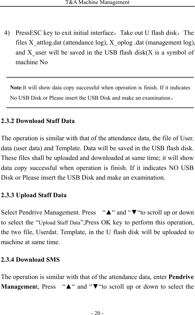 T&amp;A Machine Management   - 20 - 4)  PressESC key to exit initial interface，Take out U flash disk，The files X_attlog.dat (attendance log), X_oplog .dat (management log), and X_user will be saved in the USB flash disk(X is a symbol of machine No  Note:It will show data copy successful when operation is finish. If it indicates No USB Disk or Please insert the USB Disk and make an examination。 2.3.2 Download Staff Data The operation is similar with that of the attendance data, the file of User. data (user data) and Template. Data will be saved in the USB flash disk. These files shall be uploaded and downloaded at same time; it will show data copy successful when operation is finish. If it indicates NO USB Disk or Please insert the USB Disk and make an examination. 2.3.3 Upload Staff Data Select Pendrive Management. Press    “▲“ and “▼“to scroll up or down   to select the “Upload Staff Data”,Press OK key to perform this operation, the two file, Userdat. Template, in the U flash disk will be uploaded to machine at same time. 2.3.4 Download SMS The operation is similar with that of the attendance data, enter Pendrive Management, Press  “▲“ and “▼“to scroll up or down to select the 