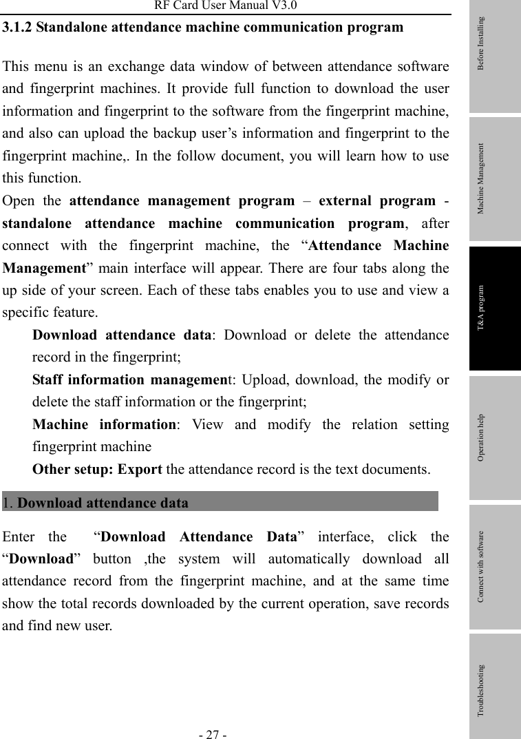 RF Card User Manual V3.0 - 27 - 3.1.2 Standalone attendance machine communication program   This menu is an exchange data window of between attendance software and fingerprint machines. It provide full function to download the user information and fingerprint to the software from the fingerprint machine, and also can upload the backup user’s information and fingerprint to the fingerprint machine,. In the follow document, you will learn how to use this function. Open the attendance management program – external program - standalone attendance machine communication program, after connect with the fingerprint machine, the “Attendance Machine Management” main interface will appear. There are four tabs along the up side of your screen. Each of these tabs enables you to use and view a specific feature. Download attendance data: Download or delete the attendance record in the fingerprint;   Staff information management: Upload, download, the modify or delete the staff information or the fingerprint; Machine information: View and modify the relation setting fingerprint machine   Other setup: Export the attendance record is the text documents. 1. Download attendance data                                     Enter the  “Download Attendance Data” interface, click the “Download” button ,the system will automatically download all attendance record from the fingerprint machine, and at the same time show the total records downloaded by the current operation, save records and find new user.         Before Installing Machine Management T&amp;A program Operation help   Connect with software              Troubleshooting 