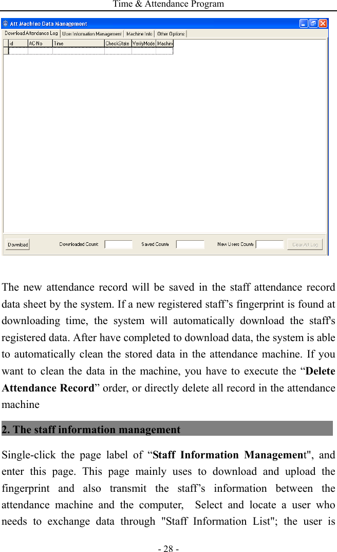 Time &amp; Attendance Program - 28 -   The new attendance record will be saved in the staff attendance record data sheet by the system. If a new registered staff’s fingerprint is found at downloading time, the system will automatically download the staff&apos;s registered data. After have completed to download data, the system is able to automatically clean the stored data in the attendance machine. If you want to clean the data in the machine, you have to execute the “Delete Attendance Record” order, or directly delete all record in the attendance machine 2. The staff information management                             Single-click the page label of “Staff Information Management&quot;, and enter this page. This page mainly uses to download and upload the fingerprint and also transmit the staff’s information between the attendance machine and the computer,  Select and locate a user who needs to exchange data through &quot;Staff Information List&quot;; the user is 
