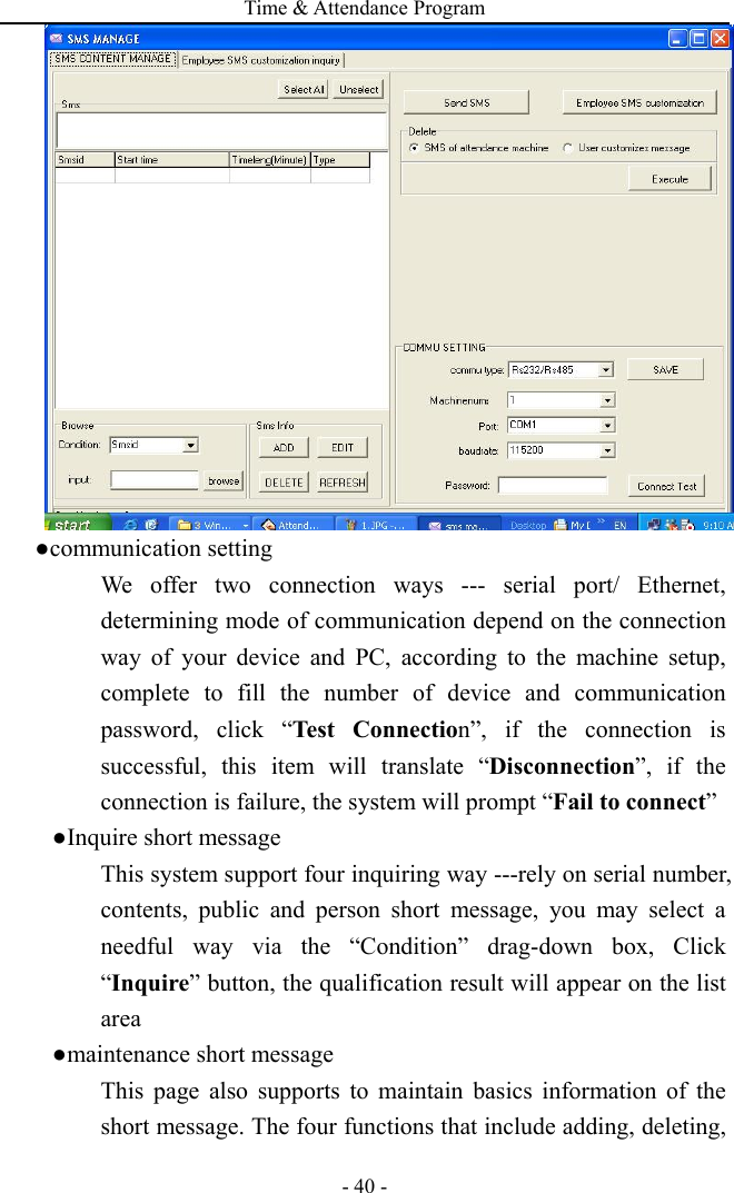 Time &amp; Attendance Program - 40 - ●communication setting We offer two connection ways --- serial port/ Ethernet, determining mode of communication depend on the connection way of your device and PC, according to the machine setup, complete to fill the number of device and communication password, click “Test Connection”, if the connection is successful, this item will translate “Disconnection”, if the connection is failure, the system will prompt “Fail to connect”   ●Inquire short message This system support four inquiring way ---rely on serial number, contents, public and person short message, you may select a needful way via the “Condition” drag-down box, Click “Inquire” button, the qualification result will appear on the list area ●maintenance short message This page also supports to maintain basics information of the short message. The four functions that include adding, deleting, 