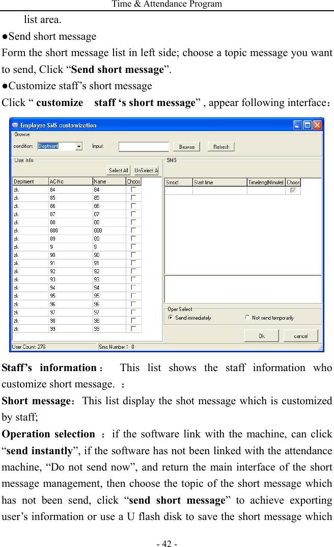 Time &amp; Attendance Program - 42 - list area. ●Send short message Form the short message list in left side; choose a topic message you want to send, Click “Send short message”. ●Customize staff’s short message   Click “ customize    staff ‘s short message” , appear following interface：  Staff’s information ： This list shows the staff information who customize short message.  ； Short message：This list display the shot message which is customized by staff; Operation selection ：if the software link with the machine, can click “send instantly”, if the software has not been linked with the attendance machine, “Do not send now”, and return the main interface of the short message management, then choose the topic of the short message which has not been send, click “send short message” to achieve exporting user’s information or use a U flash disk to save the short message which 