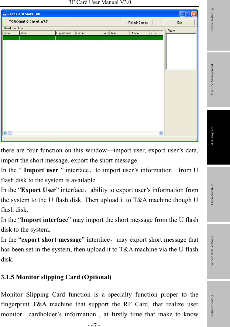 RF Card User Manual V3.0 - 47 -  there are four function on this window—import user, export user’s data, import the short message, export the short message. In the “ Import user ” interface，to import user’s information    from U flash disk to the system is available . In the “Export User” interface，ability to export user’s information from the system to the U flash disk. Then upload it to T&amp;A machine though U flash disk. In the “Import interface” may import the short message from the U flash disk to the system.   In the “export short message” interface，may export short message that has been set in the system, then upload it to T&amp;A machine via the U flash disk. 3.1.5 Monitor slipping Card (Optional) Monitor Slipping Card function is a specialty function proper to the fingerprint T&amp;A machine that support the RF Card, that realize user monitor  cardholder’s information , at firstly time that make to know        Before Installing Machine Management T&amp;A program Operation help   Connect with software              Troubleshooting 