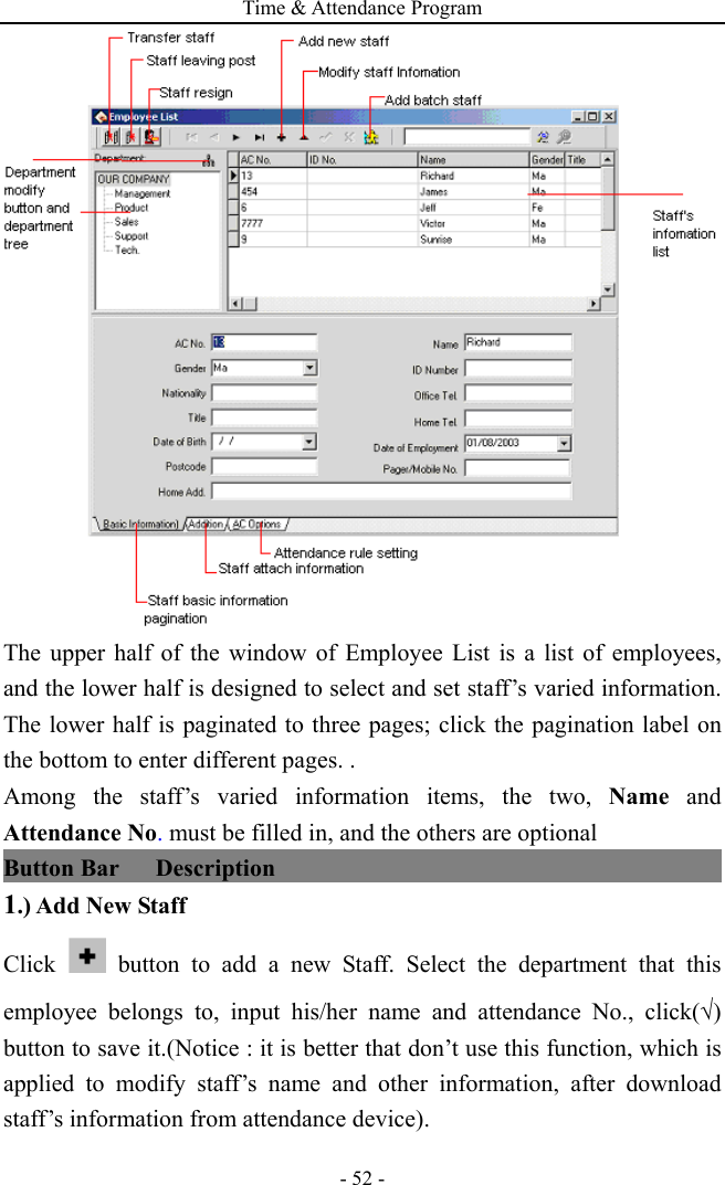 Time &amp; Attendance Program - 52 -  The upper half of the window of Employee List is a list of employees, and the lower half is designed to select and set staff’s varied information. The lower half is paginated to three pages; click the pagination label on the bottom to enter different pages. .   Among the staff’s varied information items, the two, Name and Attendance No. must be filled in, and the others are optional Button Bar   Description                                               1.) Add New Staff Click   button to add a new Staff. Select the department that this employee belongs to, input his/her name and attendance No., click(√) button to save it.(Notice : it is better that don’t use this function, which is applied to modify staff’s name and other information, after download staff’s information from attendance device).   