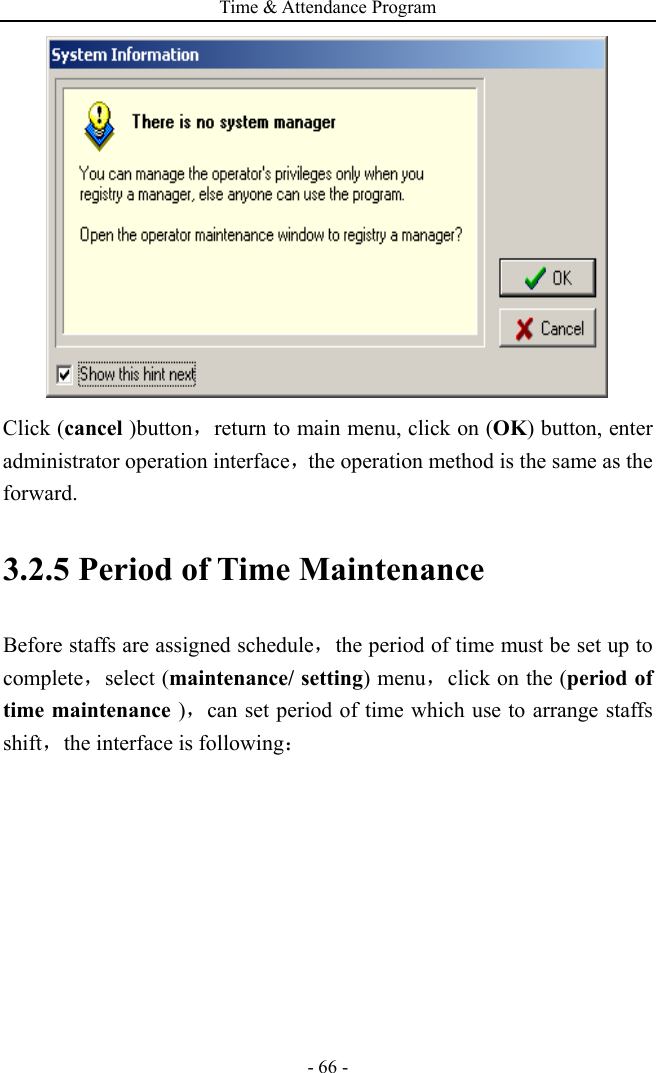 Time &amp; Attendance Program - 66 -    Click (cancel )button，return to main menu, click on (OK) button, enter administrator operation interface，the operation method is the same as the forward. 3.2.5 Period of Time Maintenance   Before staffs are assigned schedule，the period of time must be set up to complete，select (maintenance/ setting) menu，click on the (period of time maintenance )，can set period of time which use to arrange staffs shift，the interface is following： 