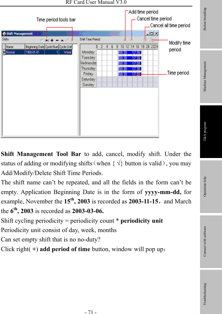 RF Card User Manual V3.0 - 71 -   Shift Management Tool Bar to add, cancel, modify shift. Under the status of adding or modifying shifts（when { √} button is valid）, you may Add/Modify/Delete Shift Time Periods. The shift name can’t be repeated, and all the fields in the form can’t be empty. Application Beginning Date is in the form of yyyy-mm-dd, for example, November the 15th, 2003 is recorded as 2003-11-15，and March the 6th, 2003 is recorded as 2003-03-06. Shift cycling periodicity = periodicity count * periodicity unit Periodicity unit consist of day, week, months Can set empty shift that is no no-duty? Click right( +) add period of time button, window will pop up：        Before Installing Machine Management T&amp;A program Operation help   Connect with software              Troubleshooting 