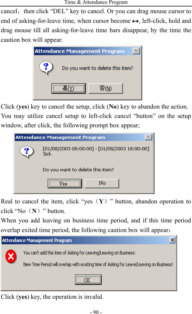 Time &amp; Attendance Program - 90 - cancel，then click “DEL” key to cancel. Or you can drag mouse cursor to end of asking-for-leave time, when cursor become , left-click, hold and drag mouse till all asking-for-leave time bars disappear, by the time the caution box will appear.  Click (yes) key to cancel the setup, click (No) key to abandon the action. You may utilize cancel setup to left-click cancel “button” on the setup window, after click, the following prompt box appear;  Real to cancel the item, click “yes（Y）” button, abandon operation to click “No（N）” button. When you add leaving on business time period, and if this time period overlap exited time period, the following caution box will appear：  Click (yes) key, the operation is invalid. 
