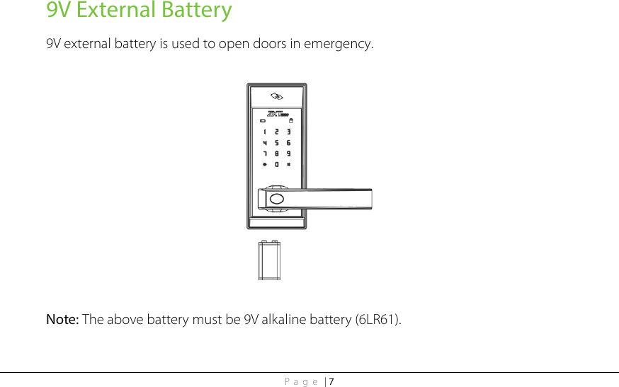 Page | 7 9V External Battery 9V external battery is used to open doors in emergency.    Note: The above battery must be 9V alkaline battery (6LR61).  