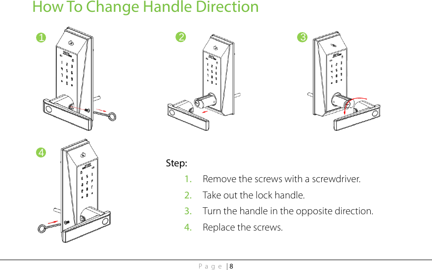 Page | 8 How To Change Handle Direction                            1 2 3 4 Step: 1. Remove the screws with a screwdriver. 2. Take out the lock handle. 3. Turn the handle in the opposite direction.   4. Replace the screws. 