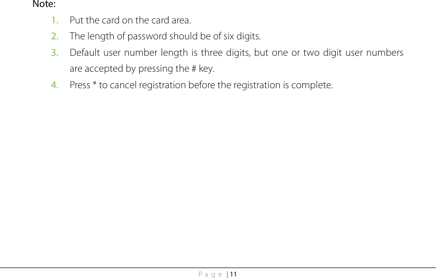 Page | 11 Note:   1. Put the card on the card area. 2. The length of password should be of six digits. 3. Default user number length is three digits, but one or two digit user numbers are accepted by pressing the # key. 4. Press * to cancel registration before the registration is complete. 