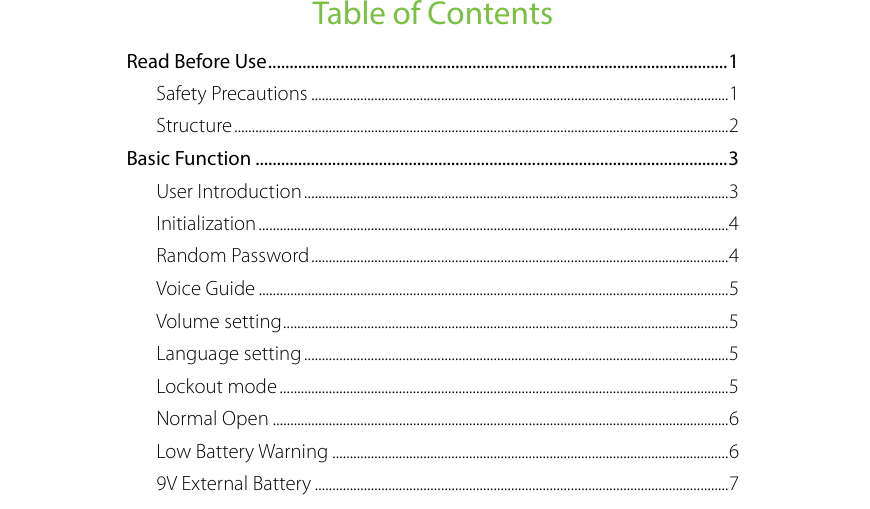  Table of Contents Read Before Use ............................................................................................................ 1 Safety Precautions ....................................................................................................................... 1 Structure ............................................................................................................................................. 2 Basic Function ............................................................................................................... 3 User Introduction ......................................................................................................................... 3 Initialization ...................................................................................................................................... 4 Random Password ....................................................................................................................... 4 Voice Guide ...................................................................................................................................... 5 Volume setting ............................................................................................................................... 5 Language setting ......................................................................................................................... 5 Lockout mode ................................................................................................................................ 5 Normal Open .................................................................................................................................. 6 Low Battery Warning ................................................................................................................. 6 9V External Battery ...................................................................................................................... 7 