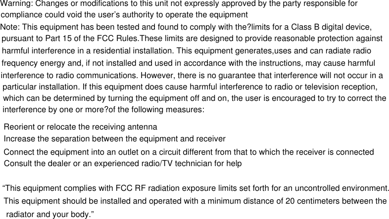 Warning: Changes or modifications to this unit not expressly approved by the party responsible forcompliance could void the user’s authority to operate the equipmentNote: This equipment has been tested and found to comply with the?limits for a Class B digital device, pursuant to Part 15 of the FCC Rules.These limits are designed to provide reasonable protection againstharmful interference in a residential installation. This equipment generates,uses and can radiate radio frequency energy and, if not installed and used in accordance with the instructions, may cause harmful interference to radio communications. However, there is no guarantee that interference will not occur in a particular installation. If this equipment does cause harmful interference to radio or television reception, which can be determined by turning the equipment off and on, the user is encouraged to try to correct the interference by one or more?of the following measures:Reorient or relocate the receiving antennaIncrease the separation between the equipment and receiverConnect the equipment into an outlet on a circuit different from that to which the receiver is connectedConsult the dealer or an experienced radio/TV technician for help“This equipment complies with FCC RF radiation exposure limits set forth for an uncontrolled environment. This equipment should be installed and operated with a minimum distance of 20 centimeters between the radiator and your body.”