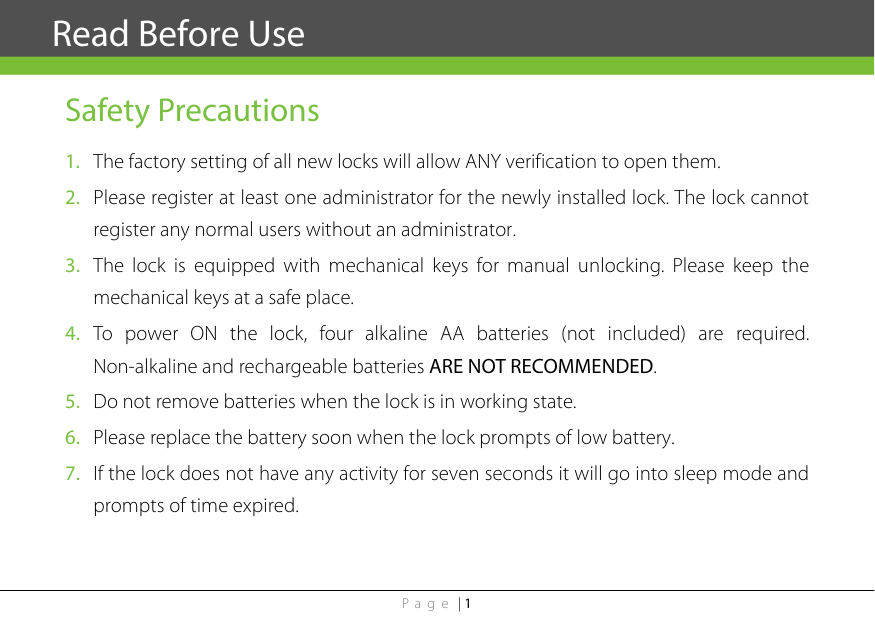 Page | 1  Safety Precautions 1. The factory setting of all new locks will allow ANY verification to open them. 2. Please register at least one administrator for the newly installed lock. The lock cannot register any normal users without an administrator. 3. The lock is equipped with mechanical keys for manual unlocking. Please keep the mechanical keys at a safe place. 4. To power ON the lock, four alkaline AA batteries (not included) are required. Non-alkaline and rechargeable batteries ARE NOT RECOMMENDED. 5. Do not remove batteries when the lock is in working state. 6. Please replace the battery soon when the lock prompts of low battery. 7. If the lock does not have any activity for seven seconds it will go into sleep mode and prompts of time expired.      Read Before Use 