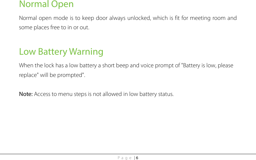 Page | 6 Normal Open Normal open mode is to keep door always unlocked, which is fit for meeting room and some places free to in or out.  Low Battery Warning When the lock has a low battery a short beep and voice prompt of &quot;Battery is low, please replace&quot; will be prompted&quot;.  Note: Access to menu steps is not allowed in low battery status.     