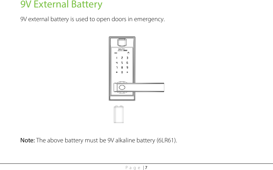Page | 7 9V External Battery 9V external battery is used to open doors in emergency.    Note: The above battery must be 9V alkaline battery (6LR61).  