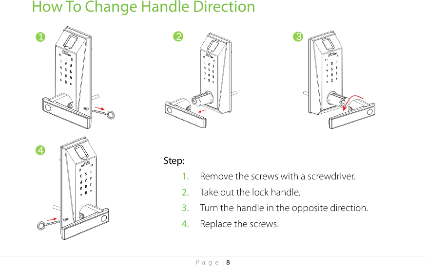 Page | 8 How To Change Handle Direction                            1 2 3 4 Step: 1. Remove the screws with a screwdriver. 2. Take out the lock handle. 3. Turn the handle in the opposite direction.   4. Replace the screws. 