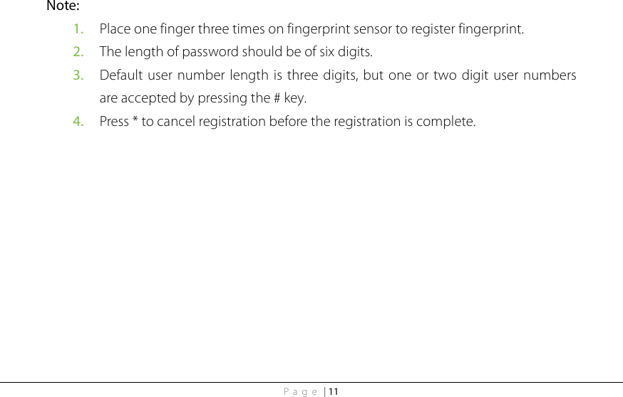 Page | 11 Note:   1. Place one finger three times on fingerprint sensor to register fingerprint. 2. The length of password should be of six digits. 3. Default user number length is three digits, but one or two digit user numbers are accepted by pressing the # key. 4. Press * to cancel registration before the registration is complete. 