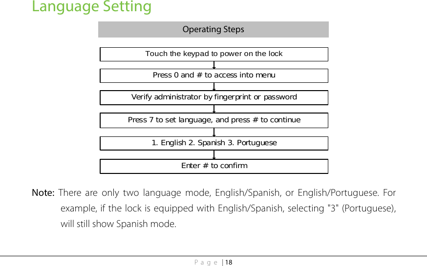 Page | 18 Language Setting Operating Steps Touch the keypad to power on the lockPress 0 and # to access into menu1. English 2. Spanish 3. PortugueseVerify administrator by fingerprint or passwordPress 7 to set language, and press # to continueEnter # to confirm   Note:  There are only two language mode, English/Spanish, or English/Portuguese.  For example, if the lock is equipped with English/Spanish, selecting &quot;3&quot; (Portuguese), will still show Spanish mode. 