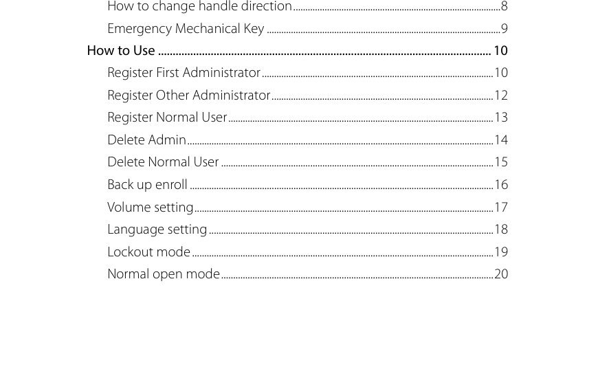  How to change handle direction ...................................................................................... 8 Emergency Mechanical Key ................................................................................................. 9 How to Use .................................................................................................................. 10 Register First Administrator ................................................................................................ 10 Register Other Administrator ............................................................................................ 12 Register Normal User .............................................................................................................. 13 Delete Admin ............................................................................................................................... 14 Delete Normal User ................................................................................................................. 15 Back up enroll .............................................................................................................................. 16 Volume setting ............................................................................................................................ 17 Language setting ...................................................................................................................... 18 Lockout mode ............................................................................................................................. 19 Normal open mode ................................................................................................................. 20   