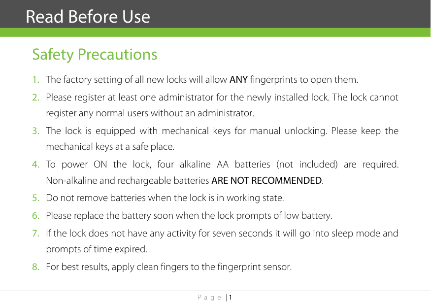 Page | 1  Safety Precautions 1. The factory setting of all new locks will allow ANY fingerprints to open them. 2. Please register at least one administrator for the newly installed lock. The lock cannot register any normal users without an administrator. 3. The lock is equipped with mechanical keys for manual unlocking. Please keep the mechanical keys at a safe place. 4. To power ON the lock, four alkaline AA batteries (not included) are required. Non-alkaline and rechargeable batteries ARE NOT RECOMMENDED. 5. Do not remove batteries when the lock is in working state. 6. Please replace the battery soon when the lock prompts of low battery. 7. If the lock does not have any activity for seven seconds it will go into sleep mode and prompts of time expired.   8. For best results, apply clean fingers to the fingerprint sensor.Read Before Use 