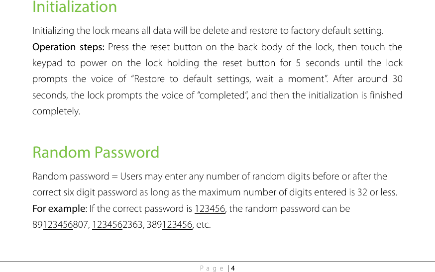 Page | 4 Initialization Initializing the lock means all data will be delete and restore to factory default setting.   Operation steps: Press the reset button on the back body of the lock, then touch the keypad to power on the lock holding the reset button for 5 seconds until the lock prompts the voice of “Restore to default settings, wait a moment”. After around 30 seconds, the lock prompts the voice of “completed”, and then the initialization is finished completely.  Random Password Random password = Users may enter any number of random digits before or after the correct six digit password as long as the maximum number of digits entered is 32 or less. For example: If the correct password is 123456, the random password can be 89123456807, 1234562363, 389123456, etc. 