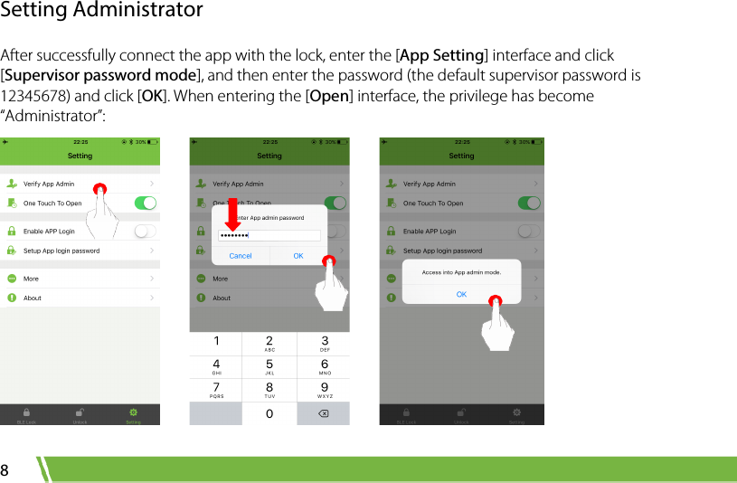  8 Setting Administrator After successfully connect the app with the lock, enter the [App Setting] interface and click [Supervisor password mode], and then enter the password (the default supervisor password is 12345678) and click [OK]. When entering the [Open] interface, the privilege has become “Administrator”:          