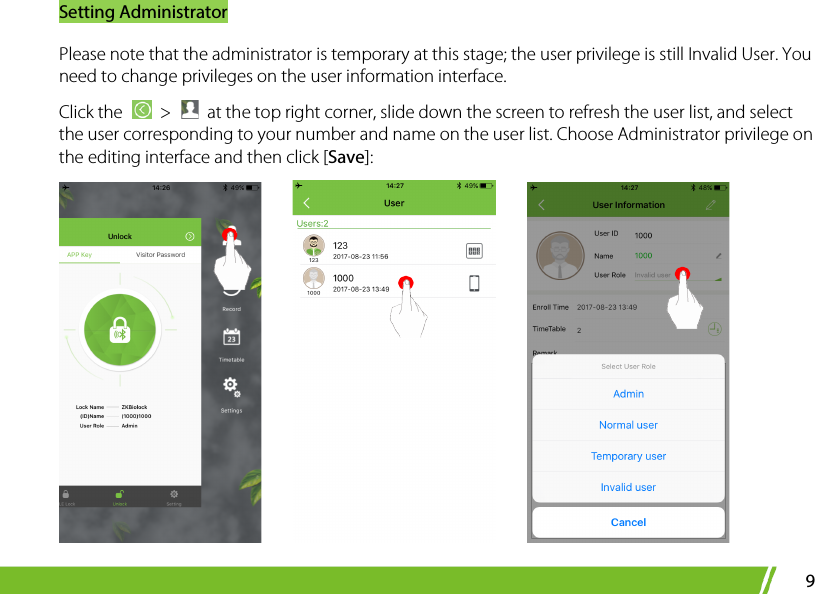 Setting Administrator 9 Please note that the administrator is temporary at this stage; the user privilege is still Invalid User. You need to change privileges on the user information interface.   Click the   &gt;   at the top right corner, slide down the screen to refresh the user list, and select the user corresponding to your number and name on the user list. Choose Administrator privilege on the editing interface and then click [Save]:          