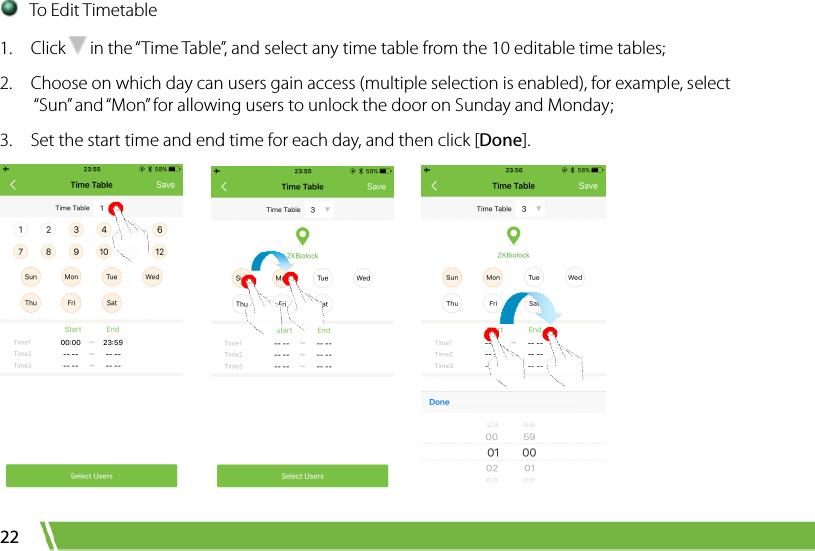  22  To Edit Timetable 1.  Click in the “Time Table”, and select any time table from the 10 editable time tables;   2.    Choose on which day can users gain access (multiple selection is enabled), for example, select “Sun” and “Mon” for allowing users to unlock the door on Sunday and Monday;   3.    Set the start time and end time for each day, and then click [Done].          