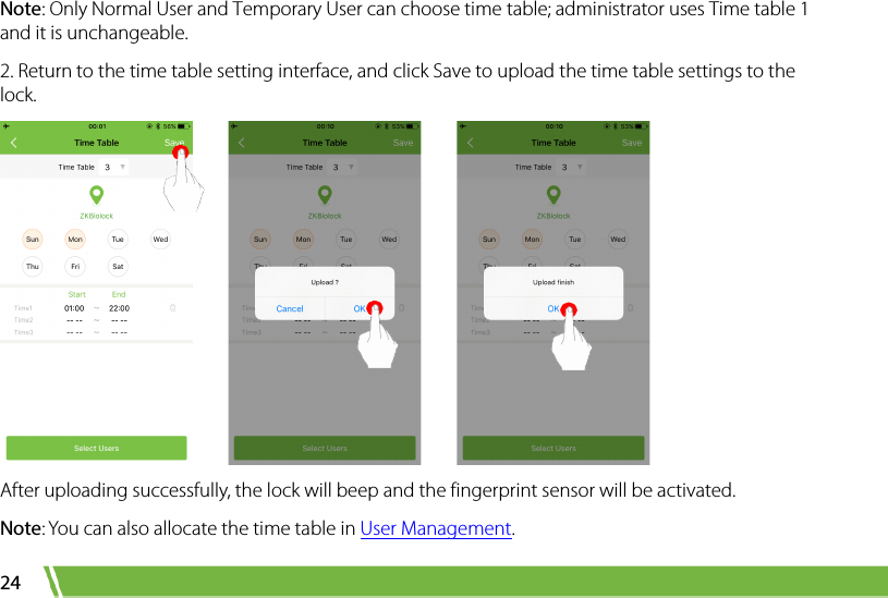  24 Note: Only Normal User and Temporary User can choose time table; administrator uses Time table 1 and it is unchangeable.   2. Return to the time table setting interface, and click Save to upload the time table settings to the lock.          After uploading successfully, the lock will beep and the fingerprint sensor will be activated.   Note: You can also allocate the time table in User Management.   