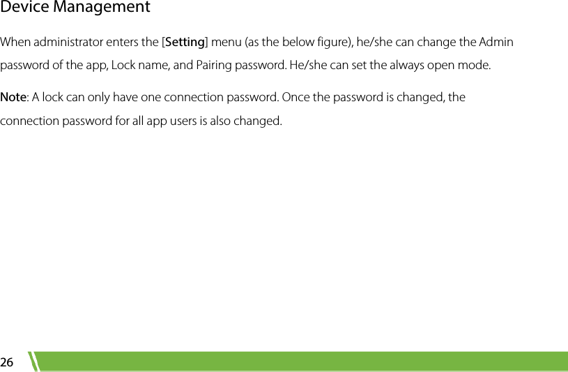  26 Device Management When administrator enters the [Setting] menu (as the below figure), he/she can change the Admin password of the app, Lock name, and Pairing password. He/she can set the always open mode.   Note: A lock can only have one connection password. Once the password is changed, the connection password for all app users is also changed. 