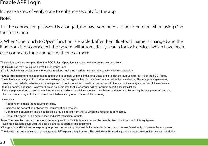  30 Enable APP Login Increase a step of verify code to enhance security for the app.  Note: 1. If the connection password is changed, the password needs to be re-entered when using One touch to Open. 2. When “One touch to Open” function is enabled, after then Bluetooth name is changed and the Bluetooth is disconnected, the system will automatically search for lock devices which have been ever connected and connect with one of them.This device complies with part 15 of the FCC Rules. Operation is subject to the following two conditions: (1) This device may not cause harmful interference, and(2) this device must accept any interference received, including interference that may cause undesired operation.NOTE: This equipment has been tested and found to comply with the limits for a Class B digital device, pursuant to Part 15 of the FCC Rules. These limits are designed to provide reasonable protection against harmful interference in a residential installation. This equipment generates,  uses and can radiate radio frequency energy and, if not installed and used in accordance with the instructions, may cause harmful interferenceto radio communications. However, there is no guarantee that interference will not occur in a particular installation. If this equipment does cause harmful interference to radio or television reception, which can be determined by turning the equipment off and on, the user is encouraged to try to correct the interference by one or more of the followingmeasures:-- Reorient or relocate the receiving antenna.-- Increase the separation between the equipment and receiver.-- Connect the equipment into an outlet on a circuit different from that to which the receiver is connected.-- Consult the dealer or an experienced radio/TV technician for help.Note: The manufacturer is not responsible for any radio or TV interference caused by unauthorized modifications to this equipment. such modifications could void the user’s authority to operate this equipmentChanges or modifications not expressly approved by the party responsible for compliance could void the user&apos;s authority to operate the equipment.The device has been evaluated to meet general RF exposure requirement. The device can be used in portable exposure condition without restriction.