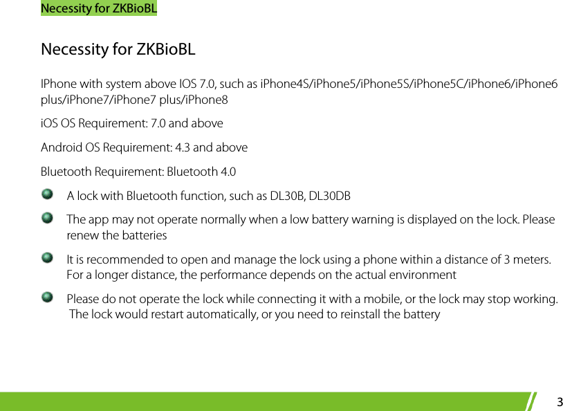 Necessity for ZKBioBL 3 Necessity for ZKBioBL IPhone with system above IOS 7.0, such as iPhone4S/iPhone5/iPhone5S/iPhone5C/iPhone6/iPhone6 plus/iPhone7/iPhone7 plus/iPhone8 iOS OS Requirement: 7.0 and above Android OS Requirement: 4.3 and above Bluetooth Requirement: Bluetooth 4.0    A lock with Bluetooth function, such as DL30B, DL30DB   The app may not operate normally when a low battery warning is displayed on the lock. Please renew the batteries  It is recommended to open and manage the lock using a phone within a distance of 3 meters. For a longer distance, the performance depends on the actual environment  Please do not operate the lock while connecting it with a mobile, or the lock may stop working.  The lock would restart automatically, or you need to reinstall the battery   