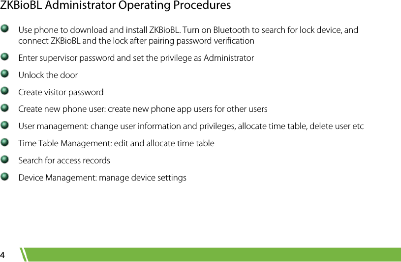  4 ZKBioBL Administrator Operating Procedures  Use phone to download and install ZKBioBL. Turn on Bluetooth to search for lock device, and connect ZKBioBL and the lock after pairing password verification  Enter supervisor password and set the privilege as Administrator  Unlock the door  Create visitor password  Create new phone user: create new phone app users for other users  User management: change user information and privileges, allocate time table, delete user etc  Time Table Management: edit and allocate time table  Search for access records  Device Management: manage device settings  