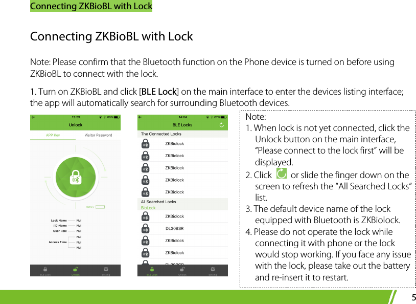 Connecting ZKBioBL with Lock 5 Connecting ZKBioBL with Lock   Note: Please confirm that the Bluetooth function on the Phone device is turned on before using ZKBioBL to connect with the lock.   1. Turn on ZKBioBL and click [BLE Lock] on the main interface to enter the devices listing interface; the app will automatically search for surrounding Bluetooth devices.      Note:   1. When lock is not yet connected, click the Unlock button on the main interface, “Please connect to the lock first” will be displayed.   2. Click   or slide the finger down on the screen to refresh the “All Searched Locks” list.   3. The default device name of the lock equipped with Bluetooth is ZKBiolock. 4. Please do not operate the lock while connecting it with phone or the lock would stop working. If you face any issue with the lock, please take out the battery and re-insert it to restart.   