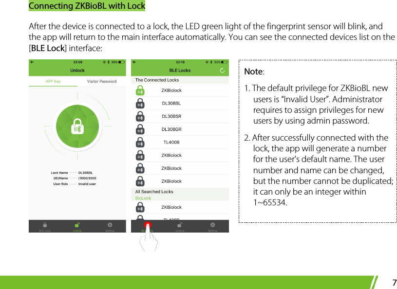 Connecting ZKBioBL with Lock 7 After the device is connected to a lock, the LED green light of the fingerprint sensor will blink, and the app will return to the main interface automatically. You can see the connected devices list on the [BLE Lock] interface:       Note:   1. The default privilege for ZKBioBL new users is “Invalid User”. Administrator requires to assign privileges for new users by using admin password.   2. After successfully connected with the lock, the app will generate a number for the user’s default name. The user number and name can be changed, but the number cannot be duplicated; it can only be an integer within 1~65534.  