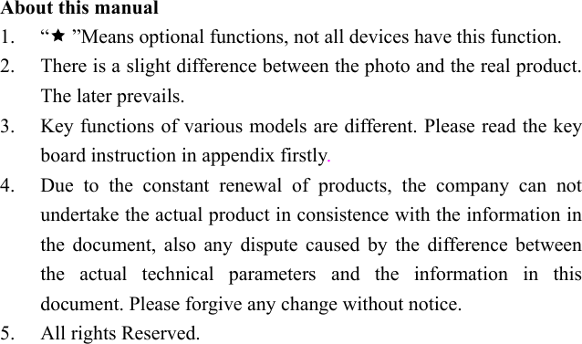  About this manual 1. “ ”Means optional functions, not all devices have this function.   2. There is a slight difference between the photo and the real product. The later prevails. 3. Key functions of various models are different. Please read the key board instruction in appendix firstly. 4. Due to the constant renewal of products, the company can not undertake the actual product in consistence with the information in the document, also any dispute caused by the difference between the actual technical parameters and the information in this document. Please forgive any change without notice. 5. All rights Reserved. 