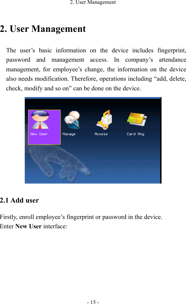 2. User Management - 15 - 2. User Management The user’s basic information on the device includes fingerprint, password and management access. In company’s attendance management, for employee’s change, the information on the device also needs modification. Therefore, operations including “add, delete, check, modify and so on” can be done on the device.  2.1 Add user Firstly, enroll employee’s fingerprint or password in the device.   Enter New User interface: 