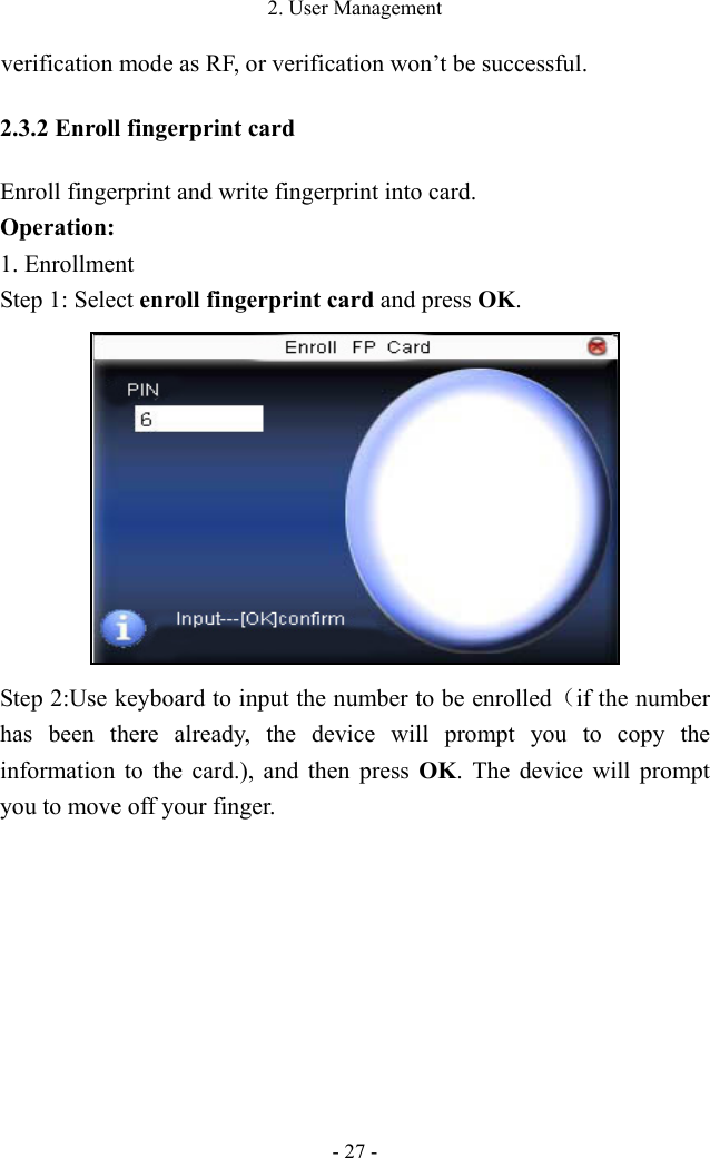 2. User Management - 27 - verification mode as RF, or verification won’t be successful. 2.3.2 Enroll fingerprint card Enroll fingerprint and write fingerprint into card.   Operation: 1. Enrollment   Step 1: Select enroll fingerprint card and press OK.  Step 2:Use keyboard to input the number to be enrolled（if the number has been there already, the device will prompt you to copy the information to the card.), and then press OK. The device will prompt you to move off your finger.   