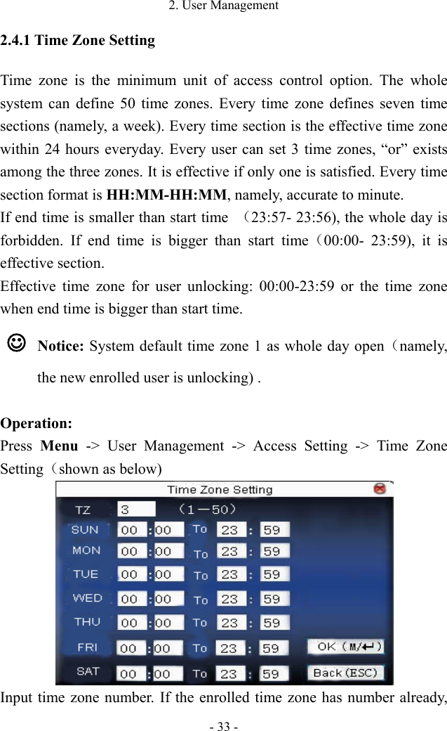 2. User Management - 33 - 2.4.1 Time Zone Setting Time zone is the minimum unit of access control option. The whole system can define 50 time zones. Every time zone defines seven time sections (namely, a week). Every time section is the effective time zone within 24 hours everyday. Every user can set 3 time zones, “or” exists among the three zones. It is effective if only one is satisfied. Every time section format is HH:MM-HH:MM, namely, accurate to minute.   If end time is smaller than start time  （23:57- 23:56), the whole day is forbidden. If end time is bigger than start time（00:00-  23:59), it is effective section.   Effective time zone for user unlocking: 00:00-23:59 or the time zone when end time is bigger than start time.    Notice: System default time zone 1 as whole day open（namely, the new enrolled user is unlocking) .  Operation: Press  Menu  -&gt; User Management -&gt; Access Setting -&gt; Time Zone Setting（shown as below)    Input time zone number. If the enrolled time zone has number already, 