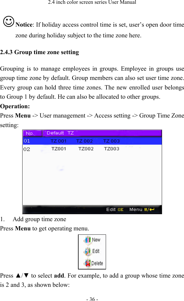 2.4 inch color screen series User Manual - 36 -  Notice: If holiday access control time is set, user’s open door time zone during holiday subject to the time zone here.   2.4.3 Group time zone setting Grouping is to manage employees in groups. Employee in groups use group time zone by default. Group members can also set user time zone. Every group can hold three time zones. The new enrolled user belongs to Group 1 by default. He can also be allocated to other groups.   Operation:   Press Menu -&gt; User management -&gt; Access setting -&gt; Group Time Zone setting:  1. Add group time zone   Press Menu to get operating menu.  Press ▲/▼ to select add. For example, to add a group whose time zone is 2 and 3, as shown below: 