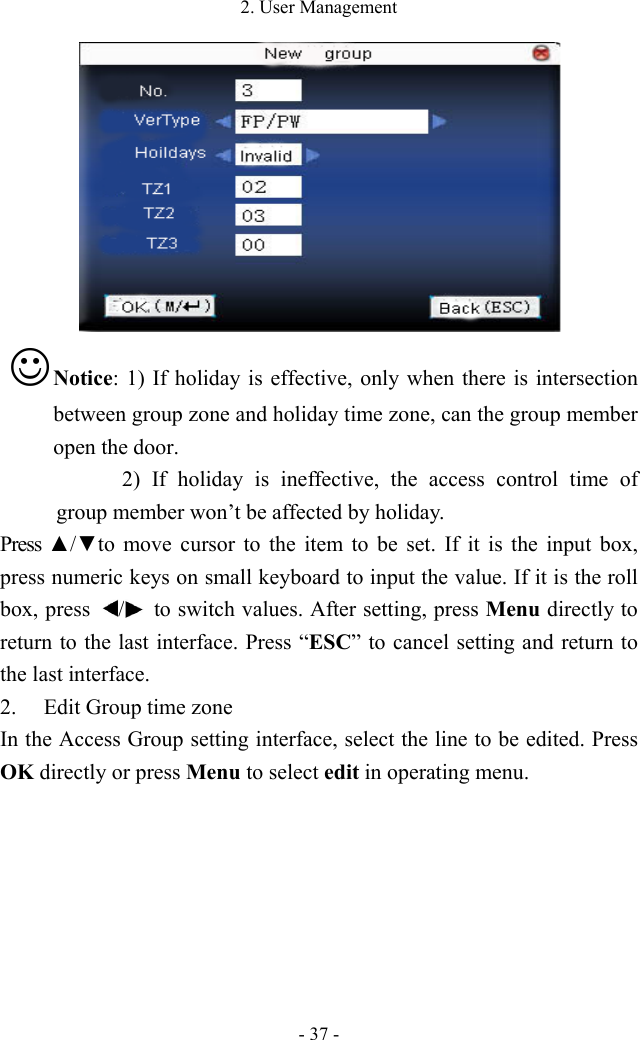 2. User Management - 37 -   Notice: 1) If holiday is effective, only when there is intersection between group zone and holiday time zone, can the group member open the door. 2) If holiday is ineffective, the access control time of group member won’t be affected by holiday.   Press ▲/▼to  move  cursor  to  the  item  to  be  set.  If  it  is  the  input box, press numeric keys on small keyboard to input the value. If it is the roll box, press  /   to switch values. After setting, press Menu directly to return to the last interface. Press “ESC” to cancel setting and return to the last interface.   2. Edit Group time zone In the Access Group setting interface, select the line to be edited. Press OK directly or press Menu to select edit in operating menu.   