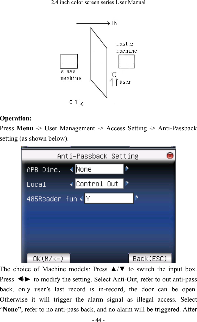2.4 inch color screen series User Manual - 44 -  Operation:   Press  Menu  -&gt; User Management -&gt; Access Setting -&gt; Anti-Passback setting (as shown below).  The choice of Machine models:  Press  ▲/▼  to  switch  the  input  box. Press  /   to modify the setting. Select Anti-Out, refer to out anti-pass back, only user’s last record is in-record, the door can  be open. Otherwise it will trigger the alarm signal as illegal access. Select “None”, refer to no anti-pass back, and no alarm will be triggered. After 