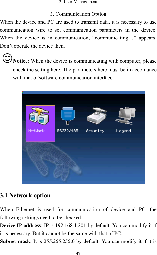 2. User Management - 47 - 3. Communication Option When the device and PC are used to transmit data, it is necessary to use communication wire to set communication parameters in the device. When the device is in communication, “communicating…” appears. Don’t operate the device then.    Notice: When the device is communicating with computer, please check the setting here. The parameters here must be in accordance with that of software communication interface.   3.1 Network option When Ethernet is used for communication of device and PC, the following settings need to be checked:   Device IP address: IP is 192.168.1.201 by default. You can modify it if it is necessary. But it cannot be the same with that of PC.   Subnet mask: It is 255.255.255.0 by default. You can modify it if it is 