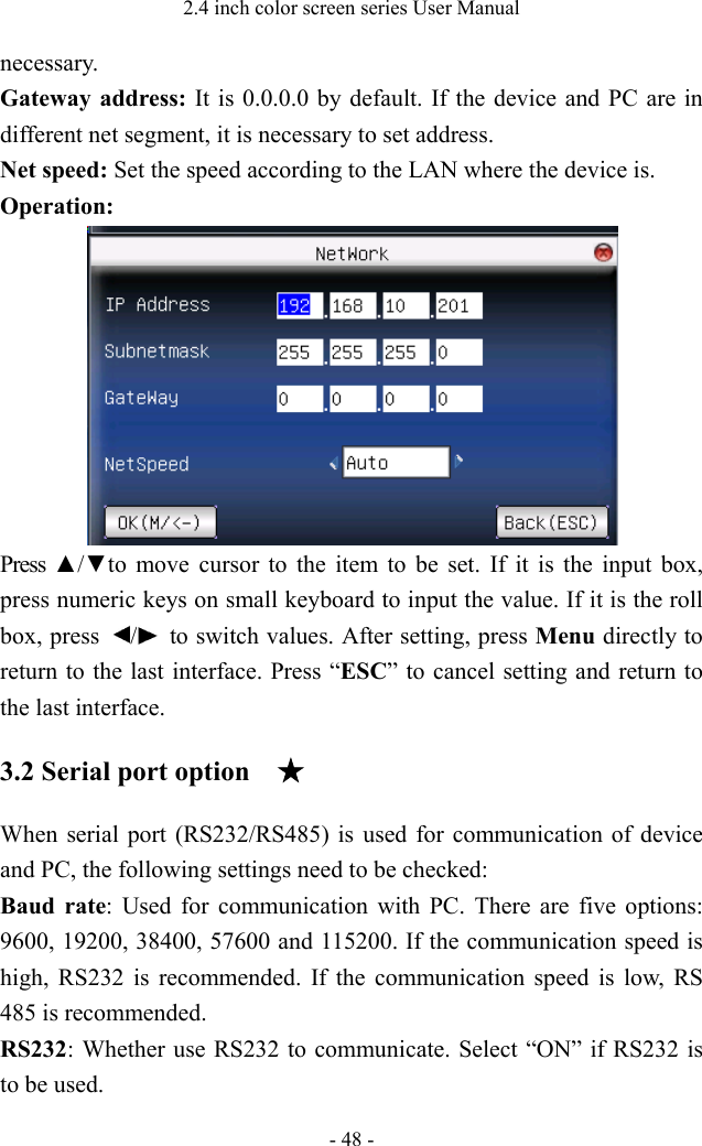 2.4 inch color screen series User Manual - 48 - necessary.   Gateway address: It is 0.0.0.0 by default. If the device and PC are in different net segment, it is necessary to set address.   Net speed: Set the speed according to the LAN where the device is.   Operation:  Press ▲/▼to  move  cursor  to  the  item  to  be  set.  If  it  is  the  input  box, press numeric keys on small keyboard to input the value. If it is the roll box, press  /   to switch values. After setting, press Menu directly to return to the last interface. Press “ESC” to cancel setting and return to the last interface.   3.2 Serial port option ★ When serial port (RS232/RS485) is used for communication of device and PC, the following settings need to be checked: Baud rate: Used for communication with PC. There are five options: 9600, 19200, 38400, 57600 and 115200. If the communication speed is high, RS232 is recommended. If the communication speed is low, RS 485 is recommended.   RS232: Whether use RS232 to communicate. Select “ON” if RS232 is to be used.   