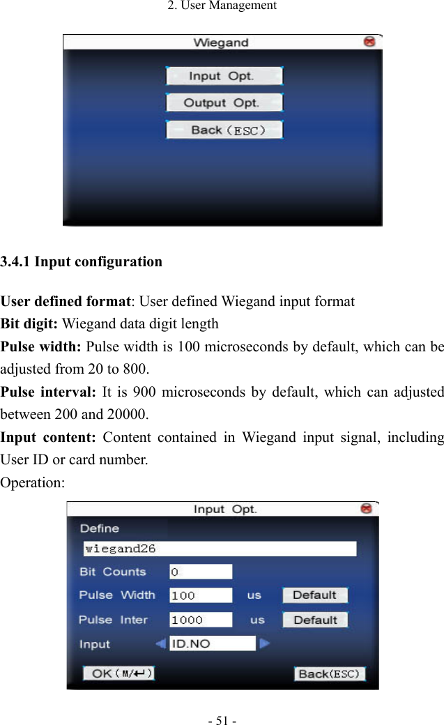 2. User Management - 51 -  3.4.1 Input configuration User defined format: User defined Wiegand input format Bit digit: Wiegand data digit length Pulse width: Pulse width is 100 microseconds by default, which can be adjusted from 20 to 800.   Pulse interval: It is 900 microseconds by default, which can adjusted between 200 and 20000.   Input content: Content contained in Wiegand input signal, including User ID or card number. Operation:  
