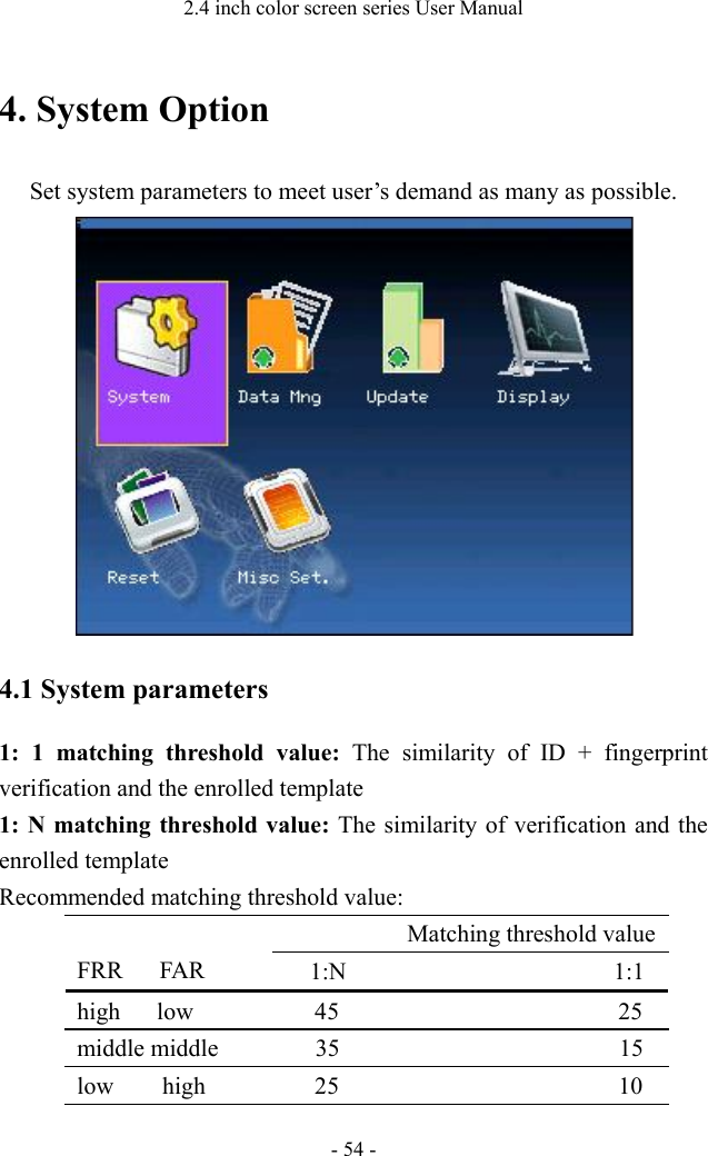 2.4 inch color screen series User Manual - 54 - 4. System Option Set system parameters to meet user’s demand as many as possible.    4.1 System parameters 1: 1 matching threshold value: The similarity of ID + fingerprint verification and the enrolled template   1: N matching threshold value: The similarity of verification and the enrolled template Recommended matching threshold value:    FRR   FAR           Matching threshold value     1:N                      1:1 high   low          45                       25 middle middle        35                       15 low    high         25                       10 