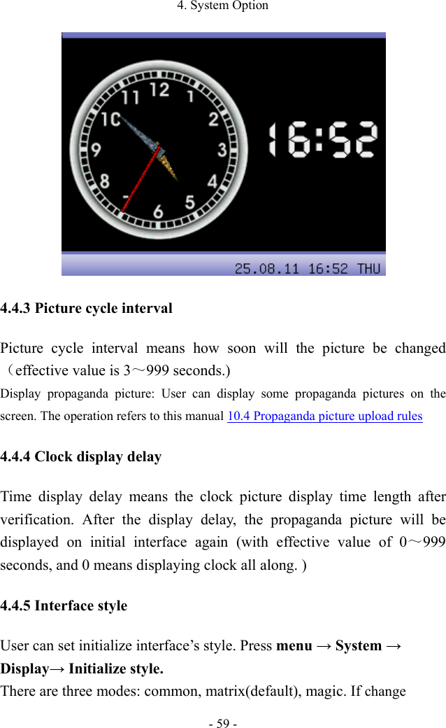 4. System Option - 59 -  4.4.3 Picture cycle interval Picture cycle interval means how soon will the picture be changed（effective value is 3～999 seconds.) Display propaganda picture: User can display some propaganda pictures on the screen. The operation refers to this manual 10.4 Propaganda picture upload rules 4.4.4 Clock display delay Time display delay means the clock picture display time length after verification. After the display delay, the propaganda picture will be displayed on initial interface again (with effective value of 0～999 seconds, and 0 means displaying clock all along. ) 4.4.5 Interface style User can set initialize interface’s style. Press menu → System → Display→ Initialize style.   There are three modes: common, matrix(default), magic. If change 
