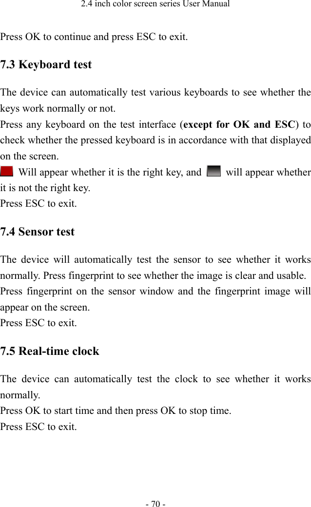 2.4 inch color screen series User Manual - 70 - Press OK to continue and press ESC to exit. 7.3 Keyboard test The device can automatically test various keyboards to see whether the keys work normally or not. Press any keyboard on the test interface (except for OK and ESC) to check whether the pressed keyboard is in accordance with that displayed on the screen.  Will appear whether it is the right key, and   will appear whether it is not the right key. Press ESC to exit. 7.4 Sensor test The device will automatically test the sensor to see whether it works normally. Press fingerprint to see whether the image is clear and usable. Press fingerprint on the sensor window and the fingerprint image will appear on the screen. Press ESC to exit.   7.5 Real-time clock The device can automatically test the clock to see whether it works normally. Press OK to start time and then press OK to stop time. Press ESC to exit.   