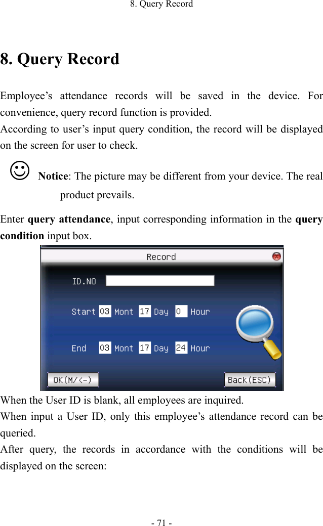 8. Query Record - 71 - 8. Query Record Employee’s attendance records will be saved in the device. For convenience, query record function is provided.   According to user’s input query condition, the record will be displayed on the screen for user to check.    Notice: The picture may be different from your device. The real product prevails. Enter query attendance, input corresponding information in the query condition input box.    When the User ID is blank, all employees are inquired. When input a User ID, only this employee’s attendance record can be queried.   After query, the records in accordance with the conditions will be displayed on the screen:   
